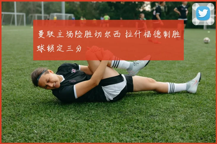 曼联主场险胜切尔西 拉什福德制胜球锁定三分